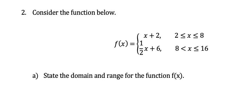 2. Consider the function below.
x + 2,
f(x) ={1
(7* +6,
2 <x< 8
%3D
8 < x< 16
a) State the domain and range for the function f(x).

