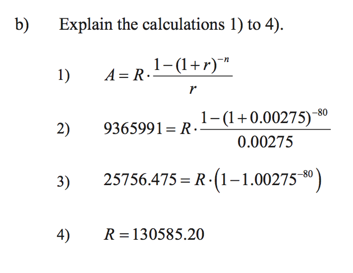 b)
Explain the calculations 1) to 4).
1)
A = R.
1-(1+r)™
r
9365991= R.–(1+0.00275)-80
0.00275
1.
2)
3)
25756.475 = R·(1–1.00275-8°)
4)
R = 130585.20
%3D
