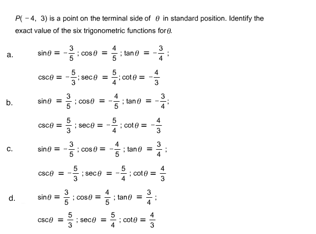 P( - 4, 3) is a point on the terminal side of e in standard position. Identify the
exact value of the six trigonometric functions for e.
3
; cose =
4
; tan e = -
3
sine = -
a.
4
5
; sece =
3
csce =
; cote =
3
3
: cose = -
5
4
; tan e
3
sine =
b.
=
5
; sece = -
5
; cote =
4
4
csce =
3
3
; cos e =
; tane =
5
sine =
C.
4
; cote =
4
; sece =
3
Csce = -.
4
; tane =
sine =
5
d.
; cose =
4
5
; sece =
3
; cote =
4
csce =
3
