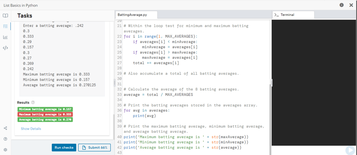 List Basics in Python
Tasks
BattingAverage.py
>_ Terminal
20
Enter a batting average: .242
21 # Within the loop test for minimum and maximum batting
0.3
averages.
22 for i in range(1, MAX_AVERAGES):
if averages[i] < minAverage:
minAverage = averages[i]
if averages[i] > maxAverage:
maxAverage = averages[i]
total += averages[i]
0.333
0.29
23
0.157
24
</>
0.3
25
0.27
26
0.269
27
0.242
28
Maximum batting average is 0.333
29 # Also accumulate a total of all batting averages.
30
Minimum batting average is 0.157
31
Average batting average is 0.270125
32 # Calculate the average of the 8 batting averages.
33 average = total / MAX_AVERAGES
34
Results e
35 # Print the batting averages stored in the averages array.
Minimum batting average is 0.157
36 for avg in averages:
Maximum batting average is 0.333
37
print(avg)
Average batting average is 0.270
38
39 # Print the maximum batting average, minimum batting average,
and average batting average.
40 print('Maximum batting average is '
41 print('Minimum batting average is '
42 print('Average batting average is
Show Details
+ str(maxAverage))
+ str(minAverage))
+ str(average))
Run checks
A Submit 66%
43
