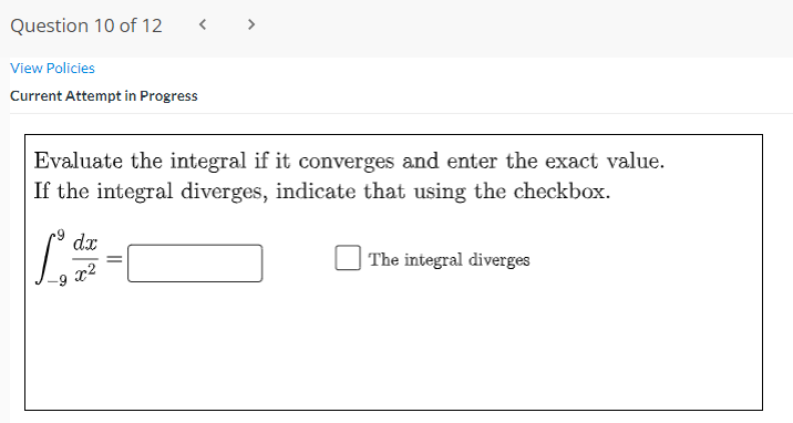Question 10 of 12
< >
View Policies
Current Attempt in Progress
Evaluate the integral if it converges and enter the exact value.
If the integral diverges, indicate that using the checkbox.
dx
The integral diverges
