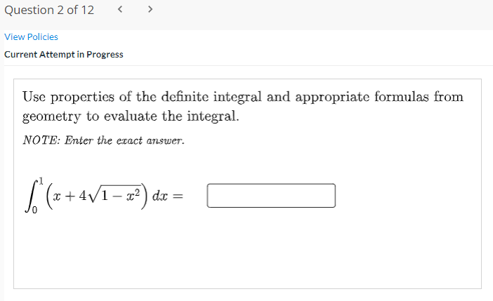 Question 2 of 12
< >
View Policies
Current Attempt in Progress
Use properties of the definite integral and appropriate formulas from
geometry to evaluate the integral.
NOTE: Enter the exact answer.
[(a+4VT-) de =

