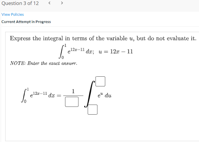 Question 3 of 12
View Policies
Current Attempt in Progress
Express the integral in terms of the variable u, but do not evaluate it.
e12x-11
dx; и — 12 —11
NOTE: Enter the exact answer.
1
e12z-11
e" du
