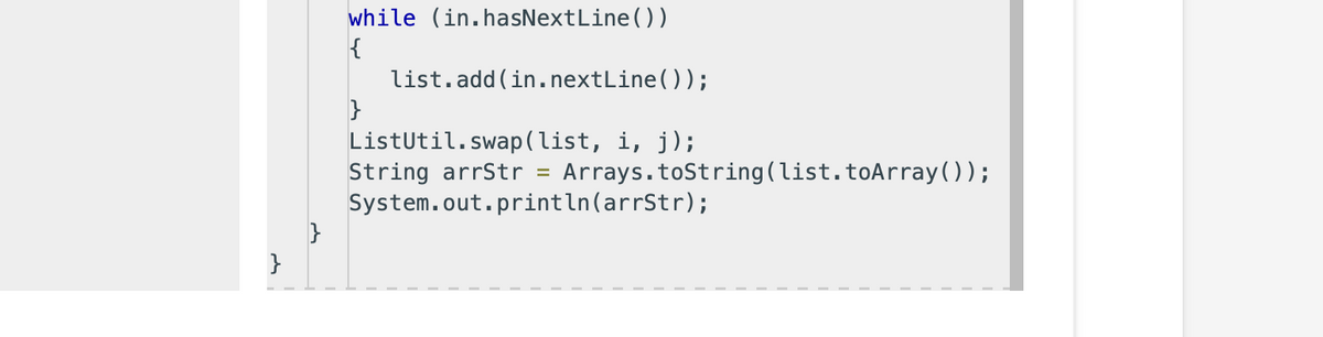 }
while (in.hasNextLine())
{
}
list.add(in.nextLine());
ListUtil.swap(list, i, j);
String arrStr Arrays.toString(list.toArray());
System.out.println(arrStr);