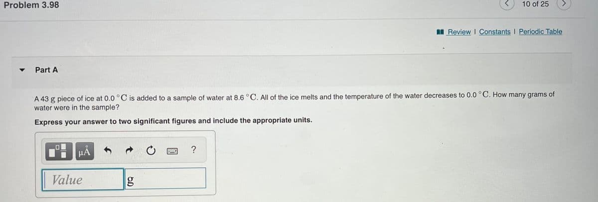 Problem 3.98
Part A
14
HÅ
A 43 g piece of ice at 0.0 °C is added to a sample of water at 8.6 °C. All of the ice melts and the temperature of the water decreases to 0.0 °C. How many grams of
water were in the sample?
Express your answer to two significant figures and include the appropriate units.
Value
g
*****
<
?
10 of 25
Review | Constants I Periodic Table