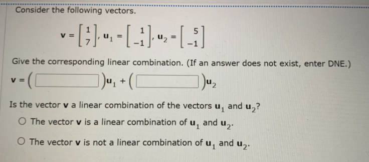 Consider the following vectors.
V =
u, =
Give the corresponding linear combination. (If an answer does not exist, enter DNE.)
V =
+
Is the vector va linear combination of the vectors u, and u,?
O The vector v is a linear combination of u,
and
uz.
O The vector v is not a linear combination of u, and u,.
