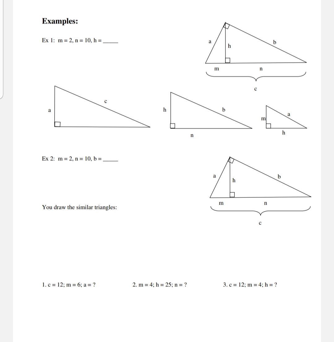 Examples:
Ex 1: m = 2, n = 10, h =
b
a
a
h
a
m
h
Ex 2: m = 2, n = 10, b =
a
You draw the similar triangles:
с
1. c = 12; m = 6; a = ?
2. m = 4; h = 25; n = ?
3. c = 12; m = 4; h = ?
