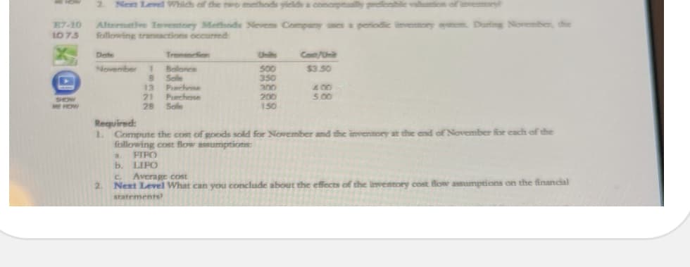 2.
Nem Level Which of the two methods yields a conceptaly pefenbile valion of invemory
E7-10
107.5
Alternative Ivety Methods Nevens Compary nes a peiodic invenory Duting November, the
foillowing tranactions occurred:
Dete
Tronsecfion
Units
Cot/Uni
November
Balonce
$3.50
50
350
Sole
Pierhme
Purchese
Sole
13
300
400
5.00
21
28
200
SHOW
ME HOW
150
Required:
1. Compute the cost of goods sold for November and the inventory ar the end of November for each of the
following cost flow assumptions:
FIPO
2.
b. LIPO
C Average cost
Next Level What can you conclude about the effects of the inventory cost flow assumptions on the financial
2.
statements
