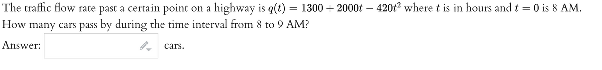 The traffic flow rate past a certain point on a highway is q(t) = 1300 + 2000t – 420t² where t is in hours and t = 0 is 8 AM.
How many cars pass by during the time interval from 8 to 9 AM?
Answer:
cars.