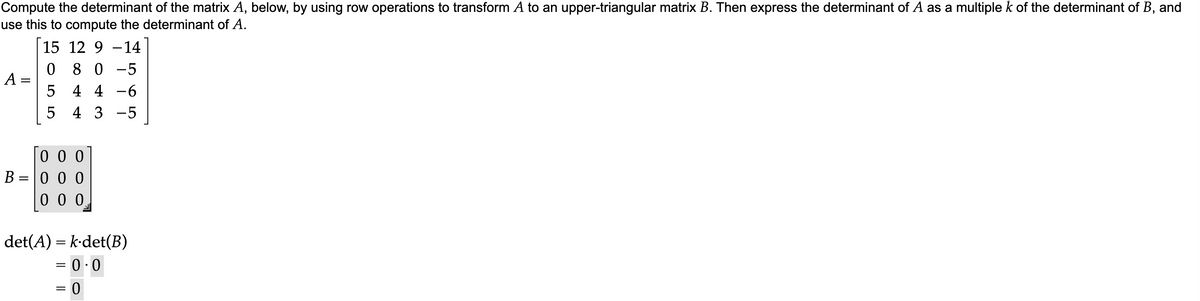 Compute the determinant of the matrix A, below, by using row operations to transform A to an upper-triangular matrix B. Then express the determinant of A as a multiple k of the determinant of B, and
use this to compute the determinant of A.
15 12 9 14
0 80-5
5
4 4 -6
5
4 3 -5
A =
B
=
000
000
000
det(A) = k det(B)
= 0.0
=
=
0