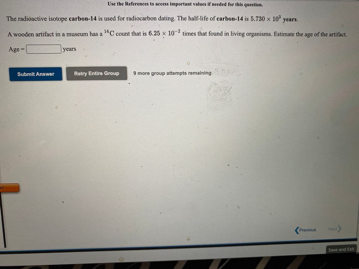 Use the References to access important values if needed for this question.
The radioactive isotope carbon-14 is used for radiocarbon dating. The half-life of carbon-14 is 5.730 x 10° years.
A wooden artifact in a museum has a C count that is 6.25 x 10- times that found in living organisms. Estimate the age of the artifact.
Age =
years
%3D
Submit Answer
Retry Entire Group
9 more group attempts remaining.
ed
Previous
Next
Save and Exit
