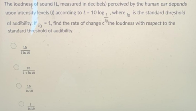 The loudness of sound (L, measured in decibels) perceived by the human ear depends
upon intensity levels () according to L = 10 log , , where , is the standard threshold
of audibility. If
1, find the rate of change c the loudness with respect to the
%3D
1o
standard threshold of audibility.
10
IIn 10
10
1+ In 10
10
In 10
In 10
