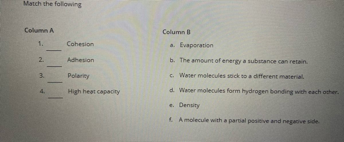 Match the following
Column A
Column B
1.
Cohesion
a. Evaporation
2.
Adhesion
b. The amount of energy a substance can retain.
3.
Polarity
Water molecules stick to a different material.
C.
4.
High heat capacity
d. Water molecules form hydrogen bonding with each other.
e. Density
f. A molecule with a partial positive and negative side.

