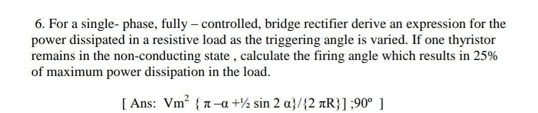 6. For a single- phase, fully – controlled, bridge rectifier derive an expression for the
power dissipated in a resistive load as the triggering angle is varied. If one thyristor
remains in the non-conducting state , calculate the firing angle which results in 25%
of maximum power dissipation in the load.
[ Ans: Vm? { T -a +½ sin 2 a}/{2 tR}] ;90° ]
