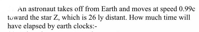 An astronaut takes off from Earth and moves at speed 0.99c
toward the star Z, which is 26 ly distant. How much time will
have elapsed by earth clocks:-
