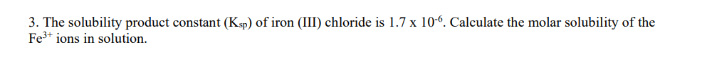 3. The solubility product constant (Ksp) of iron (III) chloride is 1.7 x 10-6. Calculate the molar solubility of the
Fe³+ ions in solution.