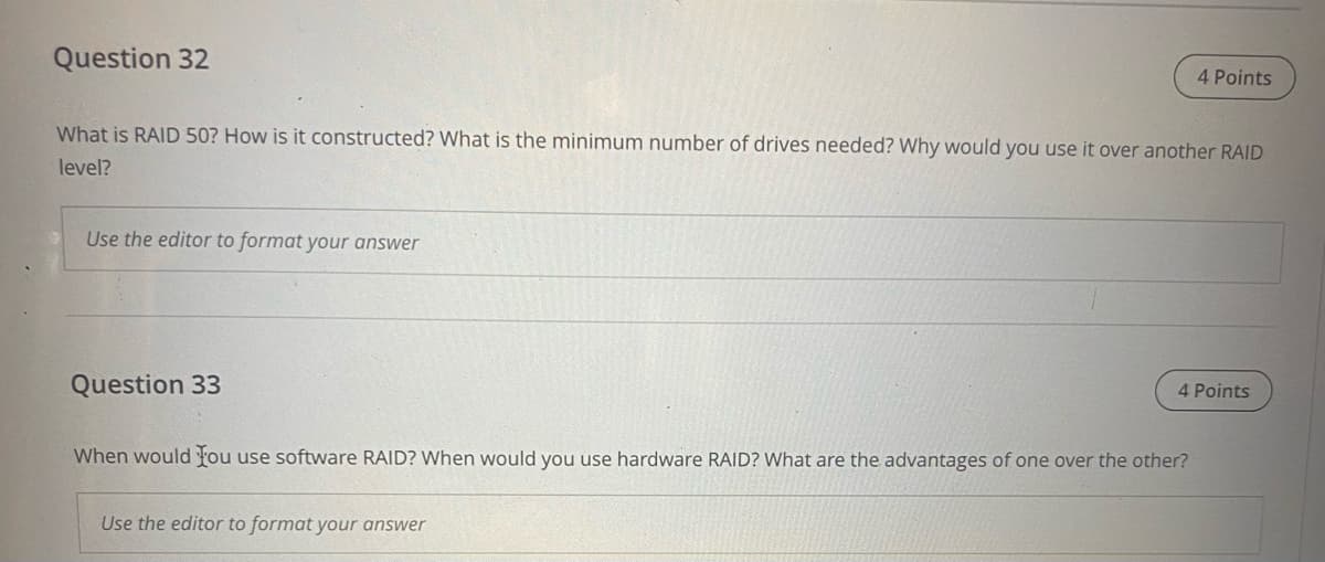 Question 32
4 Points
What is RAID 50? How is it constructed? What is the minimum number of drives needed? Why would you use it over another RAID
level?
Use the editor to format your answer
Question 33
4 Points
When would fou use software RAID? When would you use hardware RAID? What are the advantages of one over the other?
Use the editor to format your answer
