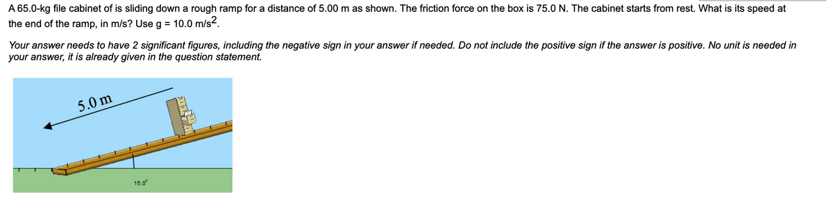 A 65.0-kg file cabinet of is sliding down a rough ramp for a distance of 5.00 m as shown. The friction force on the box is 75.0 N. The cabinet starts from rest. What is its speed at
the end of the ramp, in m/s? Use
g = 10.0 m/s2.
Your answer needs to have 2 significant figures, including the negative sign in your answer if needed. Do not include the positive sign if the answer is positive. No unit is needed in
your answer, it is already given in the question statement.
5.0 m
15.0°
