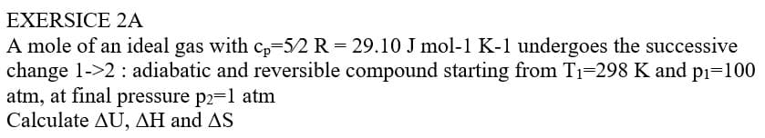 EXERSICE 2A
A mole of an ideal gas with cp-5/2 R = 29.10 J mol-1 K-1 undergoes the successive
change 1->2: adiabatic and reversible compound starting from T₁-298 K and p₁=100
atm, at final pressure p2=1 atm
Calculate AU, AH and AS