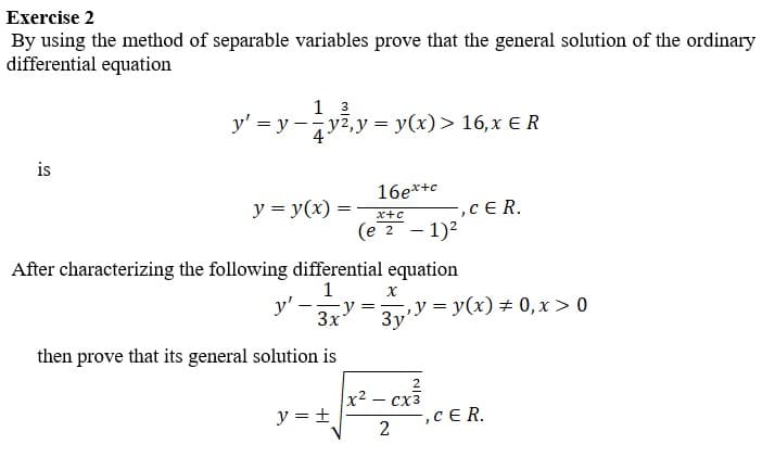 Exercise 2
By using the method of separable variables prove that the general solution of the ordinary
differential equation
is
1 3
y' =y-y², y = y(x) > 16, x ER
4
y = y(x):
16ex+c
y = +
x+c
(e 2 - 1)²
After characterizing the following differential equation
1
y'
then prove that its general solution is
X
==
3xy= y = y(x) = 0, x > 0
3y'
x²
-,CER.
Cx3
2
,CER.