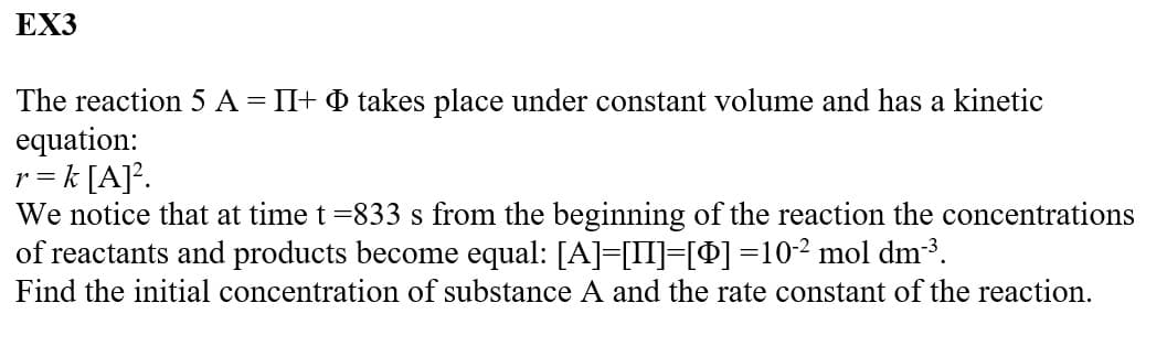 EX3
The reaction 5 A = II+ takes place under constant volume and has a kinetic
equation:
r = k [A]².
We notice that at time t =833 s from the beginning of the reaction the concentrations
of reactants and products become equal: [A]=[II]=[0] =10-² mol dm-³.
Find the initial concentration of substance A and the rate constant of the reaction.