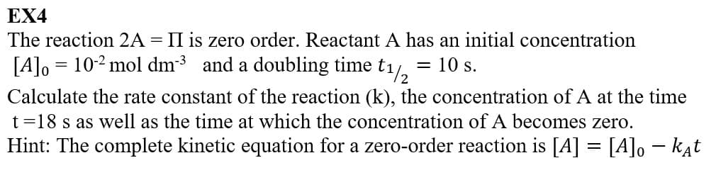 EX4
The reaction 2A = II is zero order. Reactant A has an initial concentration
= 10 s.
t1/2
[A]o 10-2 mol dm³ and a doubling time
Calculate the rate constant of the reaction (k), the concentration of A at the time
t=18 s as well as the time at which the concentration of A becomes zero.
Hint: The complete kinetic equation for a zero-order reaction is [A] = [A]。 – kat
=