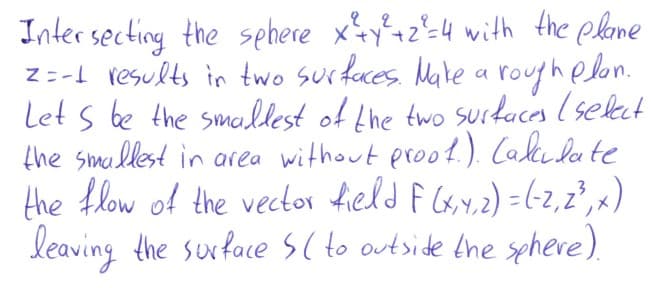 Inter secting the sehere xy4z²=4 with the plame
z -L results in two surfaces. Male a rouphelon.
Let s be the smallest of Lhe two surkaces (select
the smallest in area without proof.). Calkedate
the flow of the vector field f Gx,y.2) =-z,2", x)
leaving the suxfaces(to outside the sphere).
