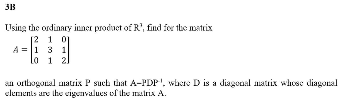 3B
Using the ordinary inner product of R³, find for the matrix
[2
1 3 1
Lo 1 2]
A =
1 01
an orthogonal matrix P such that A=PDP-¹1, where D is a diagonal matrix whose diagonal
elements are the eigenvalues of the matrix A.