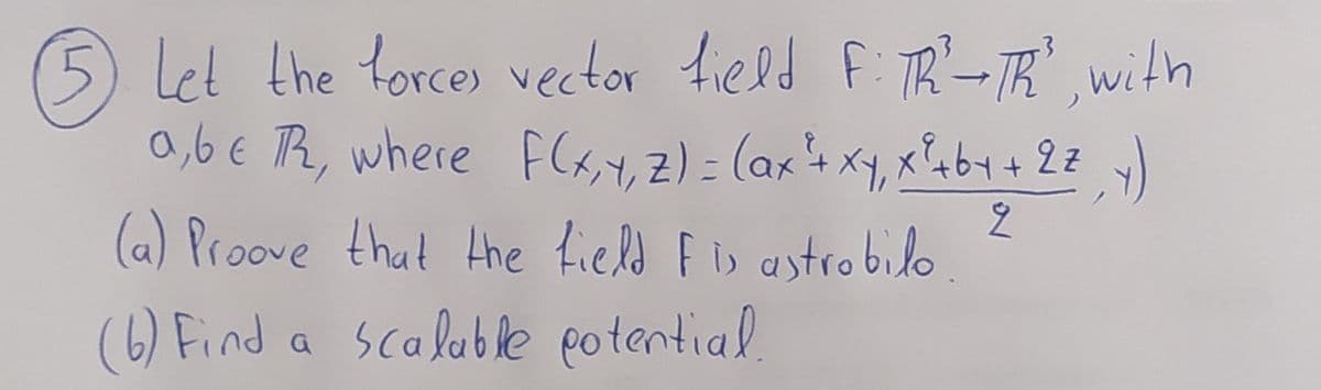 5 Let the torces vector field F: TR-TR with
a,6 € Th, where F(x,y, Z)= (ax+x4, xb4+ 2=
(a) Proove that Hhe field F is astrobilo
.3
(6) Find
a scaluble potential.
