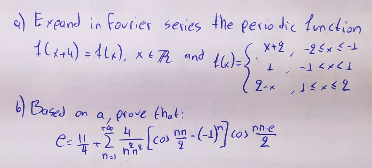 a) Exeand in fourier series the perio dic Lunction
X+2, -2<x< t
-」くメく」
1C&+4) =4La), x t Pe and te)=
%D
2-x ,15x< 2
6 Based
on a, arove that:
nne
4
-(-)"|Cos
e= 4+2
34.4
