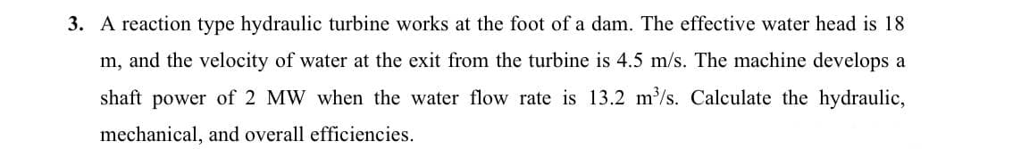 3. A reaction type hydraulic turbine works at the foot of a dam. The effective water head is 18
m, and the velocity of water at the exit from the turbine is 4.5 m/s. The machine develops a
shaft power of 2 MW when the water flow rate is 13.2 m'/s. Calculate the hydraulic,
mechanical, and overall efficiencies.
