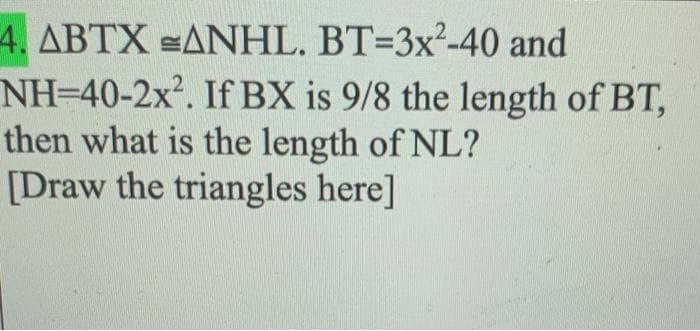 4. ABTX ANHL. BT=3x²-40 and
NH=40-2x?. If BX is 9/8 the length of BT,
then what is the length of NL?
[Draw the triangles here]
