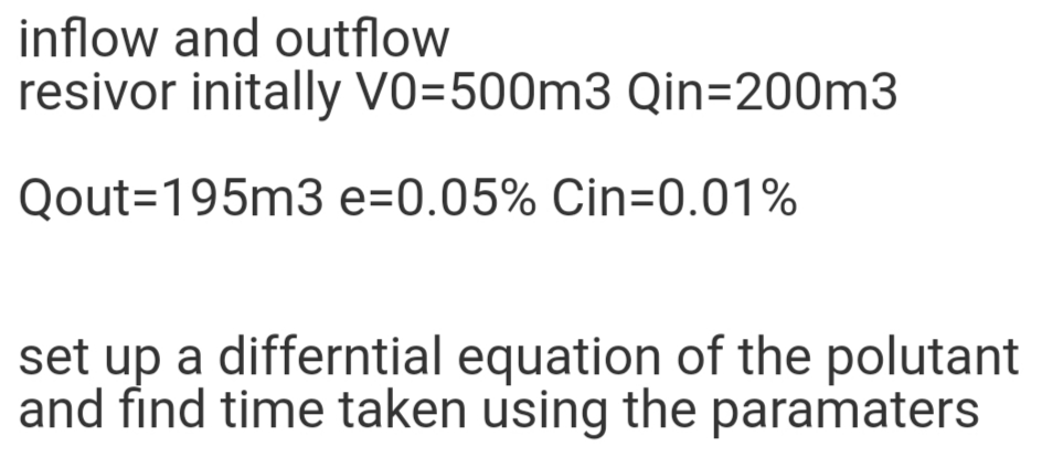 inflow and outflow
resivor initally Vo=500m3 Qin=D200m3
Qout=195m3 e=0.05% Cin=0.01%
set up a differntial equation of the polutant
and find time taken using the paramaters
