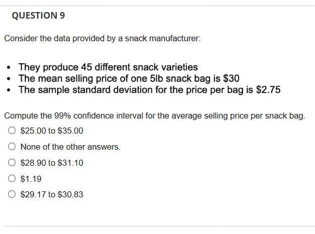QUESTION 9
Consider the data provided by a snack manufacturer:
• They produce 45 different snack varieties
• The mean selling price of one 5lb snack bag is $30
The sample standard deviation for the price per bag is $2.75
Compute the 99% confidence interval for the average selling price per snack bag.
$25.00 to $35.00
None of the other answers.
$28.90 to $31.10
$1.19
$29.17 to $30.83
