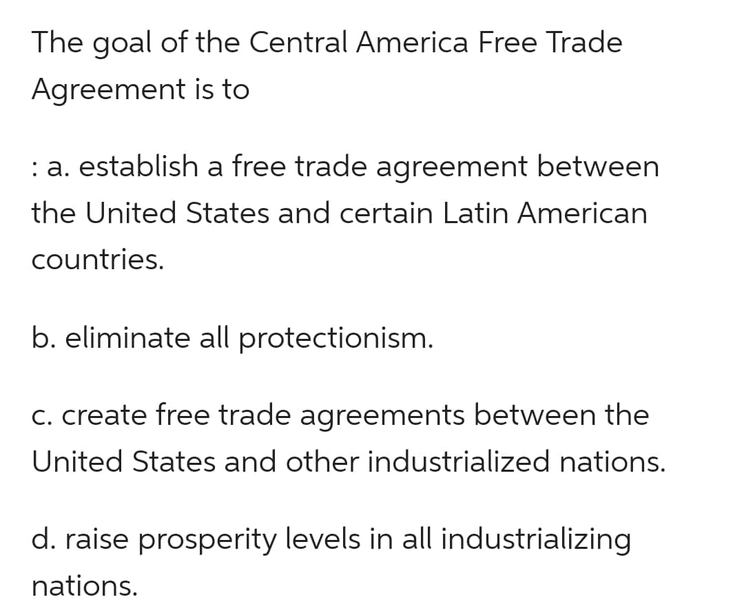 The goal of the Central America Free Trade
Agreement is to
: a. establish a free trade agreement between
the United States and certain Latin American
countries.
b. eliminate all protectionism.
c. create free trade agreements between the
United States and other industrialized nations.
d. raise prosperity levels in all industrializing
nations.