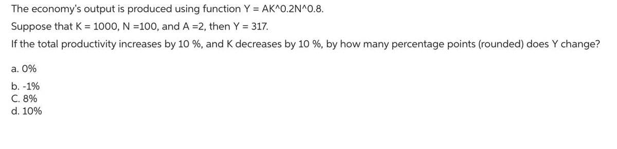 The economy's output is produced using function Y = AK^0.2N^0.8.
Suppose that K = 1000, N=100, and A =2, then Y = 317.
If the total productivity increases by 10 %, and K decreases by 10 %, by how many percentage points (rounded) does Y change?
a. 0%
b. -1%
C. 8%
d. 10%