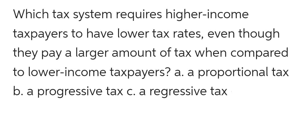 Which tax system requires higher-income
taxpayers to have lower tax rates, even though
they pay a larger amount of tax when compared
to lower-income taxpayers? a. a proportional tax
b. a progressive tax c. a regressive tax