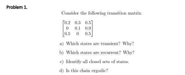 Problem 1.
Consider the following transition matrix.
[0.2
0.3 0.5]
0
0.1 0.9
[0.5 0 0.5]
a) Which states are transient? Why?
b) Which states are recurrent? Why?
c) Identify all closed sets of states.
d) Is this chain ergodic?