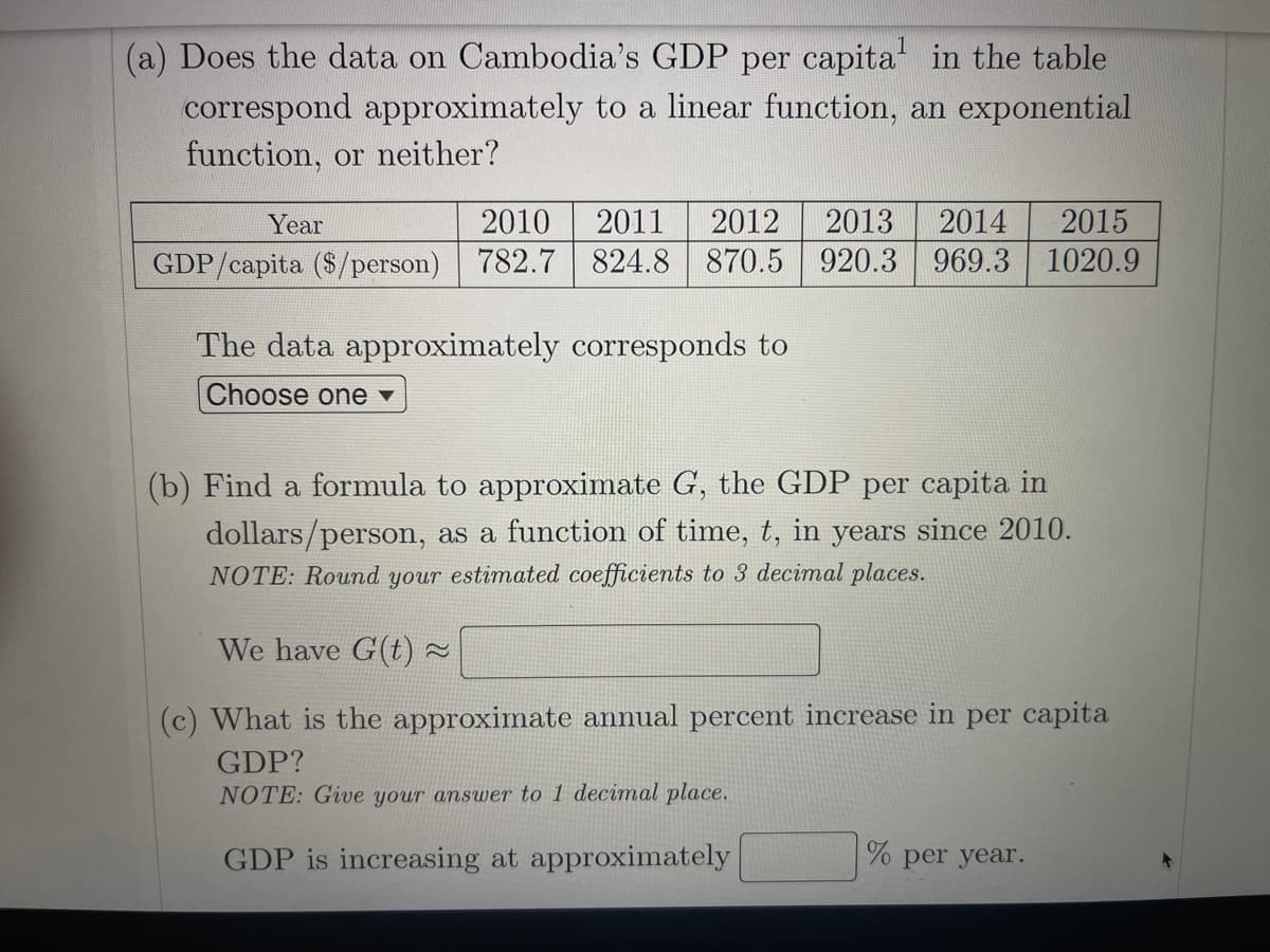 (a) Does the data on Cambodia's GDP per capita in the table
correspond approximately to a linear function, an exponential
function, or neither?
Year
2010
2011
2012
2013
2014
2015
GDP/capita ($/person) 782.7
824.8 870.5 920.3 969.3 1020.9
The data approximately corresponds to
Choose one ▼
(b) Find a formula to approximate G, the GDP per capita in
dollars/person, as a function of time, t, in years since 2010.
NOTE: Round your estimated coefficients to 3 decimal places.
We have G(t) ~
(c) What is the approximate annual percent increase in per capita
GDP?
NOTE: Give your answer to 1 decimal place.
GDP is increasing at approximately
% per year.
