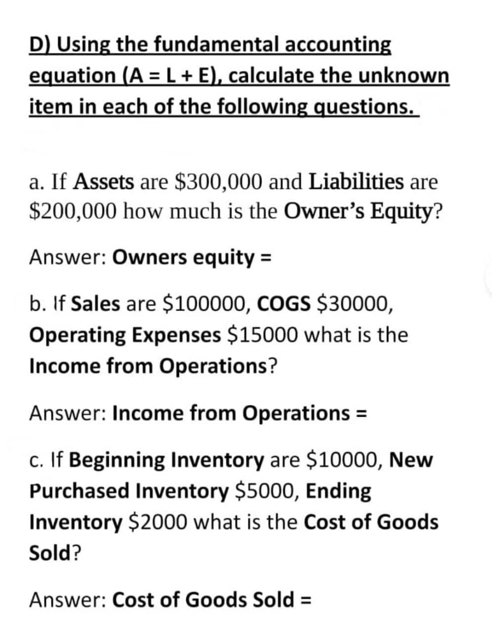 D) Using the fundamental accounting
equation (A = L + E), calculate the unknown
item in each of the following questions.
a. If Assets are $300,000 and Liabilities are
$200,000 how much is the Owner's Equity?
Answer: Owners equity =
b. If Sales are $100000, COGS $30000,
Operating Expenses $15000 what is the
Income from Operations?
Answer: Income from Operations =
c. If Beginning Inventory are $10000, New
Purchased Inventory $5000, Ending
Inventory $2000 what is the Cost of Goods
Sold?
Answer: Cost of Goods Sold =