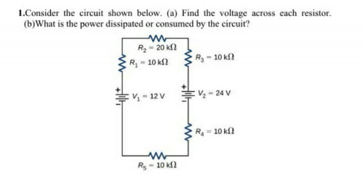 1.Consider the circuit shown below. (a) Find the voltage across each resistor.
(b)What is the power dissipated or consumed by the circuit?
R2 = 20 k2
R 10 k
R3-10 kf?
V = 12 V
:V 24 V
R = 10 k
Rs = 10 k2

