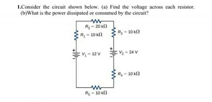 1.Consider the cireuit shown below. (a) Find the voltage across each resistor.
(b)What is the power dissipated or consumed by the circuit?
R2= 20 k
R= 10 kn
R3-10 kf2
V = 12 V
V2 = 24 V
R= 10 k2
R5
- 10 k2
