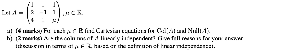 1
1
Let A =
=
2 -1 1],μεR.
4
a) (4 marks) For each µ Є R find Cartesian equations for Col(A) and Null(A).
b) (2 marks) Are the columns of A linearly independent? Give full reasons for your answer
(discussion in terms of μ Є R, based on the definition of linear independence).
