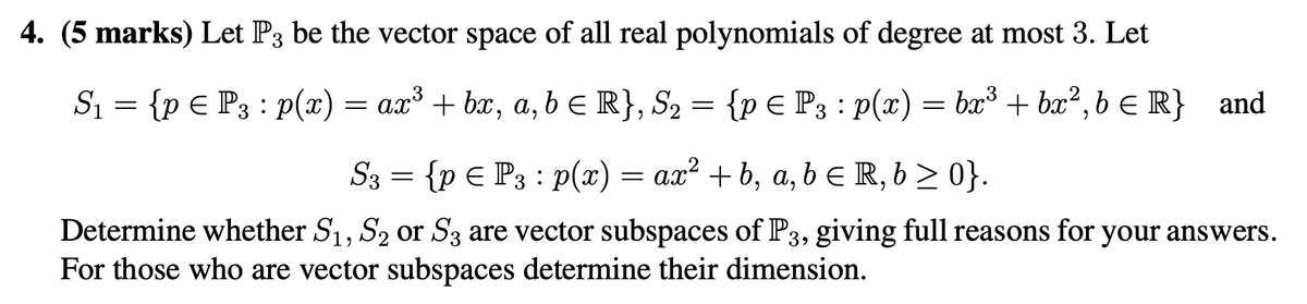 4. (5 marks) Let P3 be the vector space of all real polynomials of degree at most 3. Let
S₁ = {p Є P3 : p(x) = ax³ + bx, a, b = R}, S₂ = {p Є P3 : p(x) = bx³ + bx²,6 € R} and
S3 = {p = P3 : p(x) = ax² + b, a,b€ R,6 ≥ 0}.
Determine whether S1, S2 or S3 are vector subspaces of P3, giving full reasons for your answers.
For those who are vector subspaces determine their dimension.
