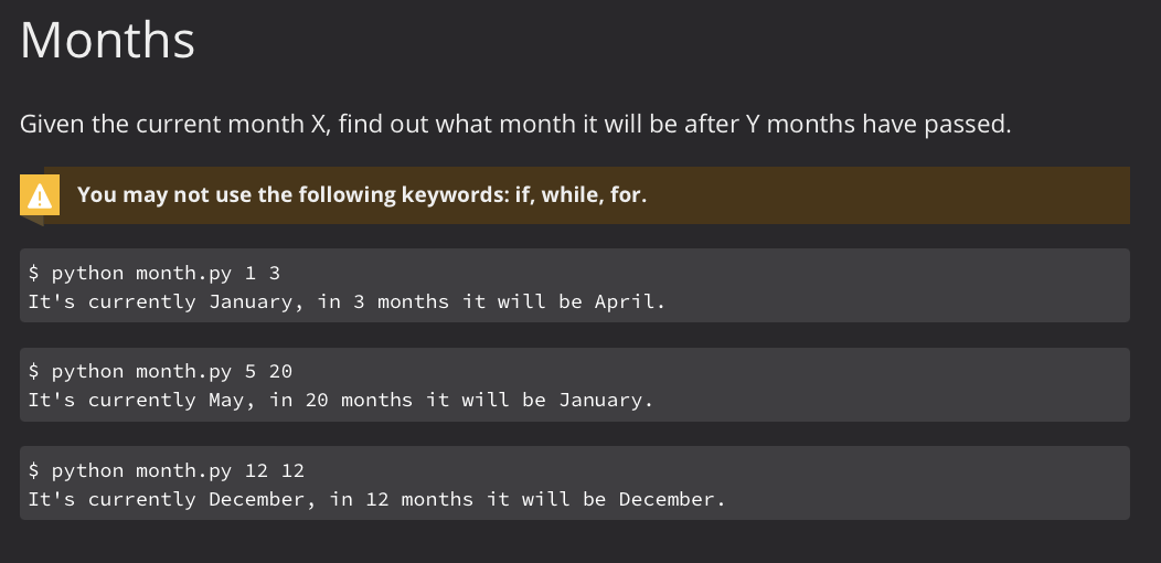 Months
Given the current month X, find out what month it will be after Y months have passed.
You may not use the following keywords: if, while, for.
$ python month.py 13
It's currently January, in 3 months it will be April.
$ python month.py 5 20
It's currently May, in 20 months it will be January.
$ python month.py 12 12
It's currently December, in 12 months it will be December.