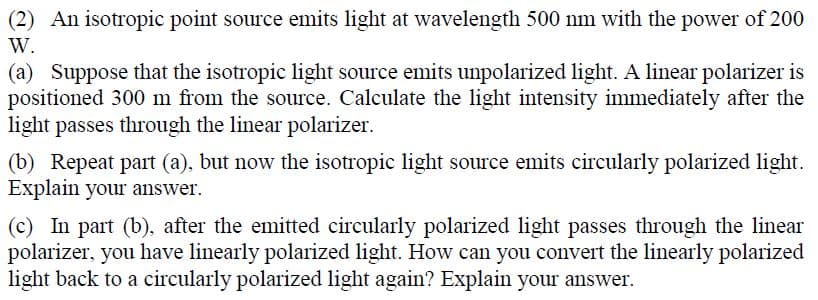 (2) An isotropic point source emits light at wavelength 500 nm with the power of 200
W.
(a) Suppose that the isotropic light source emits unpolarized light. A linear polarizer is
positioned 300 m from the source. Calculate the light intensity immediately after the
light passes through the linear polarizer.
(b) Repeat part (a), but now the isotropic light source emits circularly polarized light.
Explain your answer.
(c) In part (b), after the emitted circularly polarized light passes through the linear
polarizer, you have linearly polarized light. How can you convert the linearly polarized
light back to a circularly polarized light again? Explain your answer.
