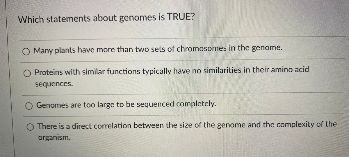 Which statements about genomes is TRUE?
O Many plants have more than two sets of chromosomes in the genome.
Proteins with similar functions typically have no similarities in their amino acid
sequences.
O Genomes are too large to be sequenced completely.
O There is a direct correlation between the size of the genome and the complexity of the
organism.
