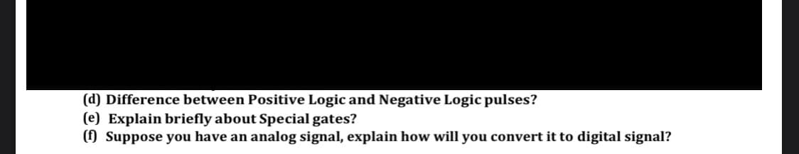 (d) Difference between Positive Logic and Negative Logic pulses?
(e) Explain briefly about Special gates?
() Suppose you have an analog signal, explain how will you convert it to digital signal?
