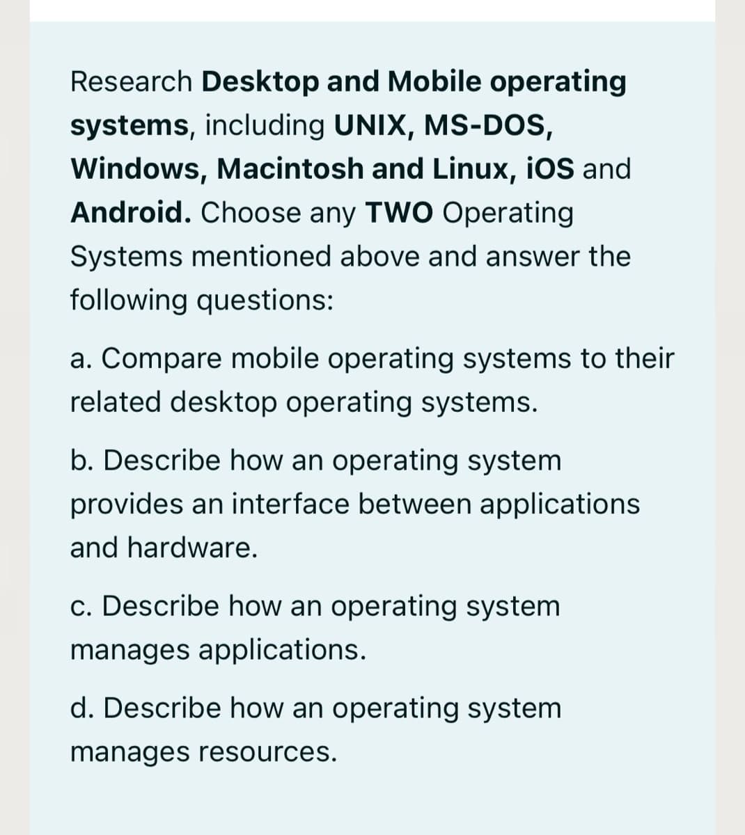 Research Desktop and Mobile operating
systems, including UNIX, MS-DoS,
Windows, Macintosh and Linux, iOS and
Android. Choose any TW0 Operating
Systems mentioned above and answer the
following questions:
a. Compare mobile operating systems to their
related desktop operating systems.
b. Describe how an operating system
provides an interface between applications
and hardware.
c. Describe how an operating system
manages applications.
d. Describe how an operating system
manages resources.
