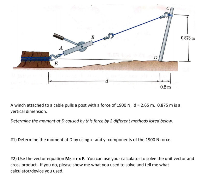B
0.875 m
A
D
E
0.2 m
A winch attached to a cable pulls a post with a force of 1900 N. d = 2.65 m. 0.875 m is a
vertical dimension.
Determine the moment at D caused by this force by 2 different methods listed below.
#1) Determine the moment at D by using x- and y- components of the 1900 N force.
#2) Use the vector equation Mp = rxF. You can use your calculator to solve the unit vector and
cross product. If you do, please show me what you used to solve and tell me what
calculator/device you used.
